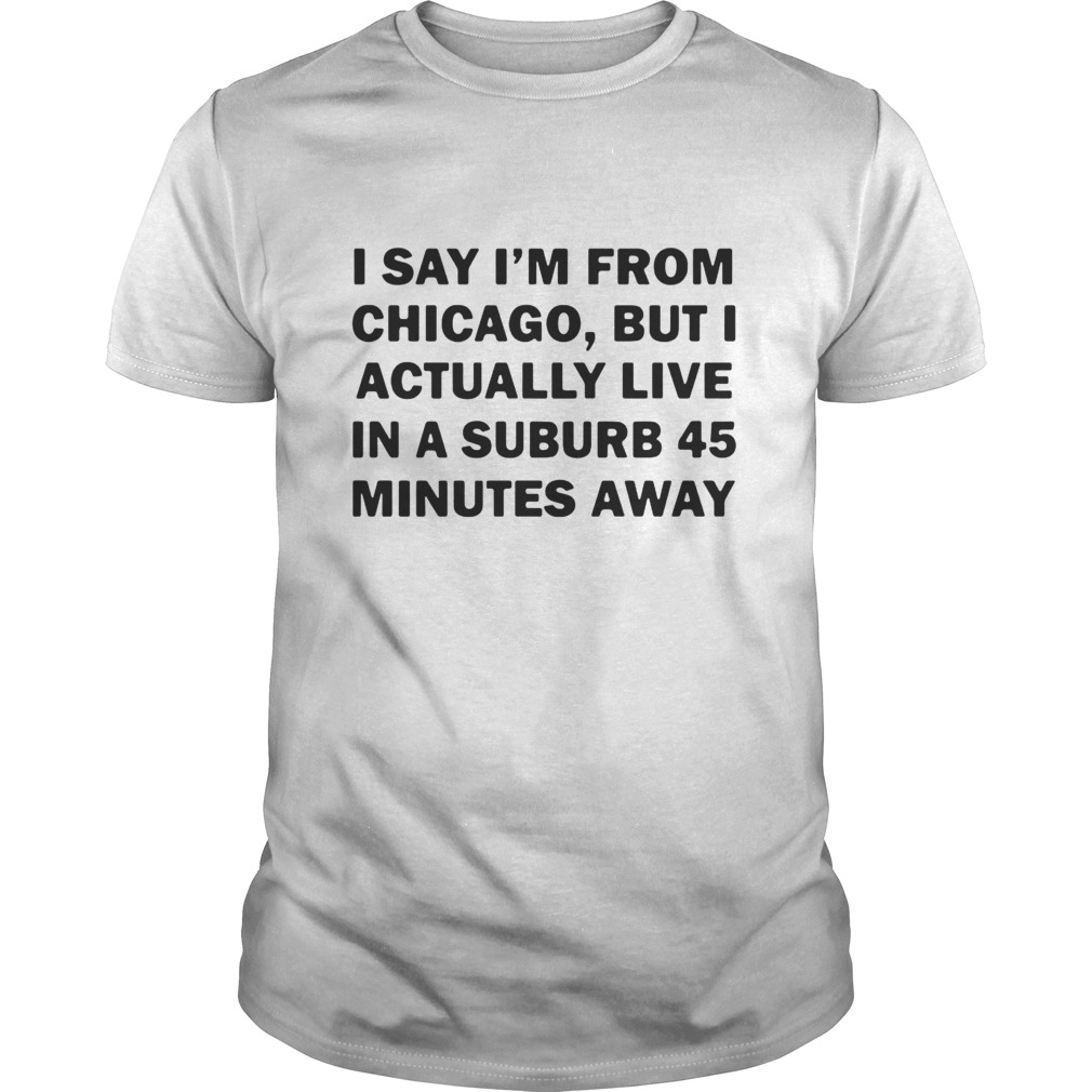 Chicago but I actually live in a suburb 45 minutes away shirt