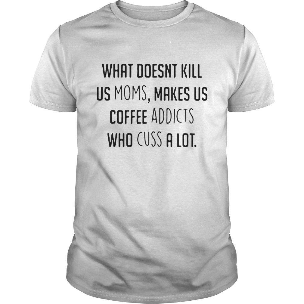 What doesnt kill us moms makes us coffee addicts who cuss a lot shirt