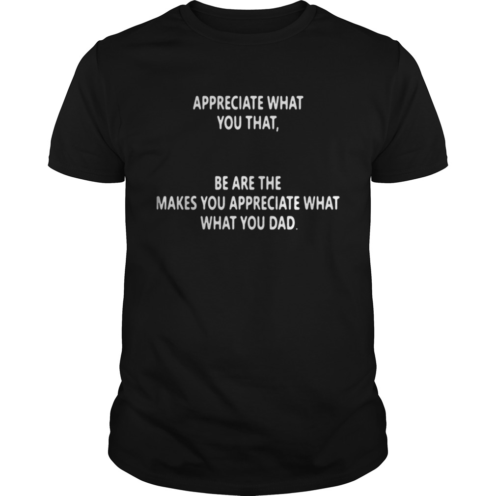 Appreciate what you that be are the makes you appreciate what what you dad shirt