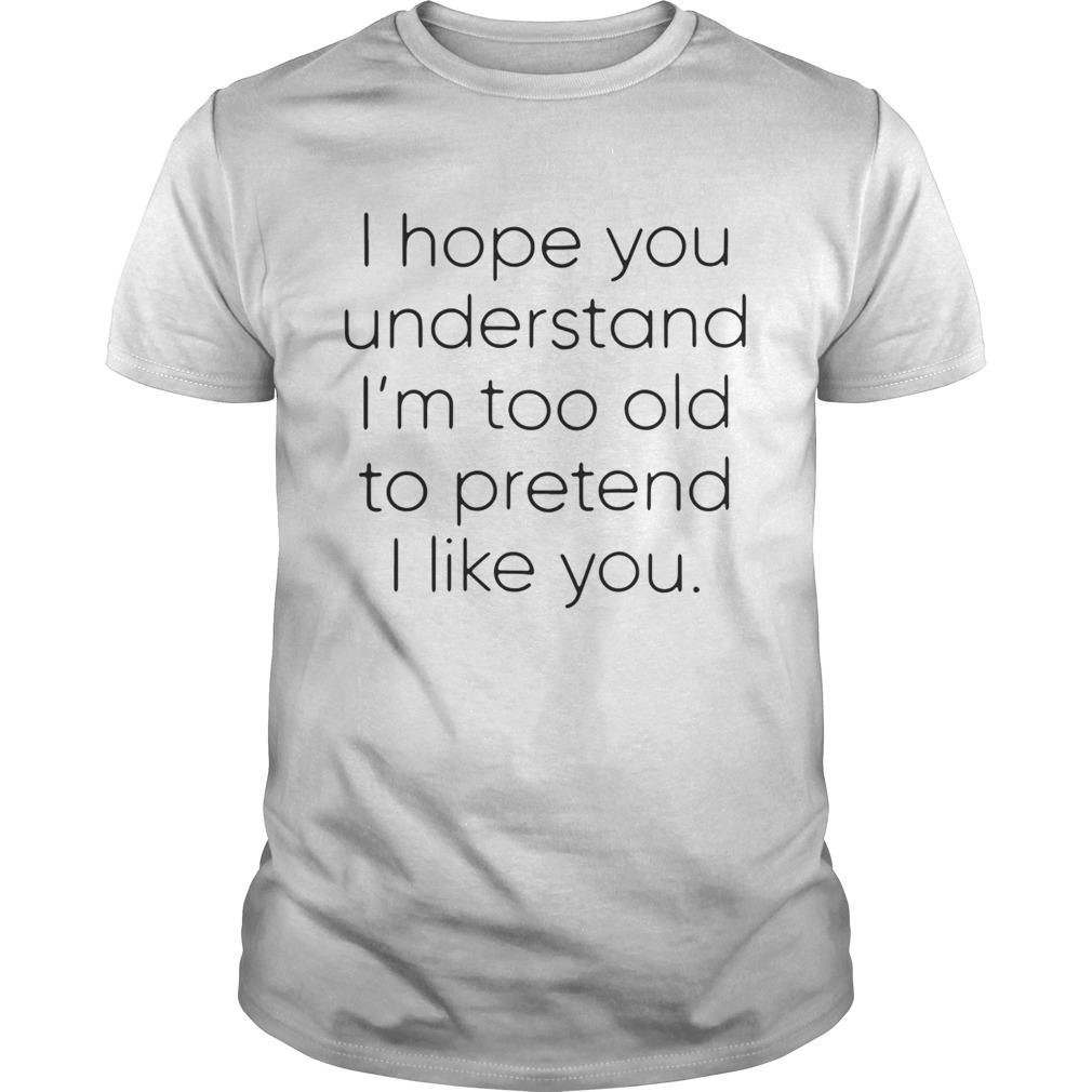 I hope you understand I’m too old to pretend I like you shirt