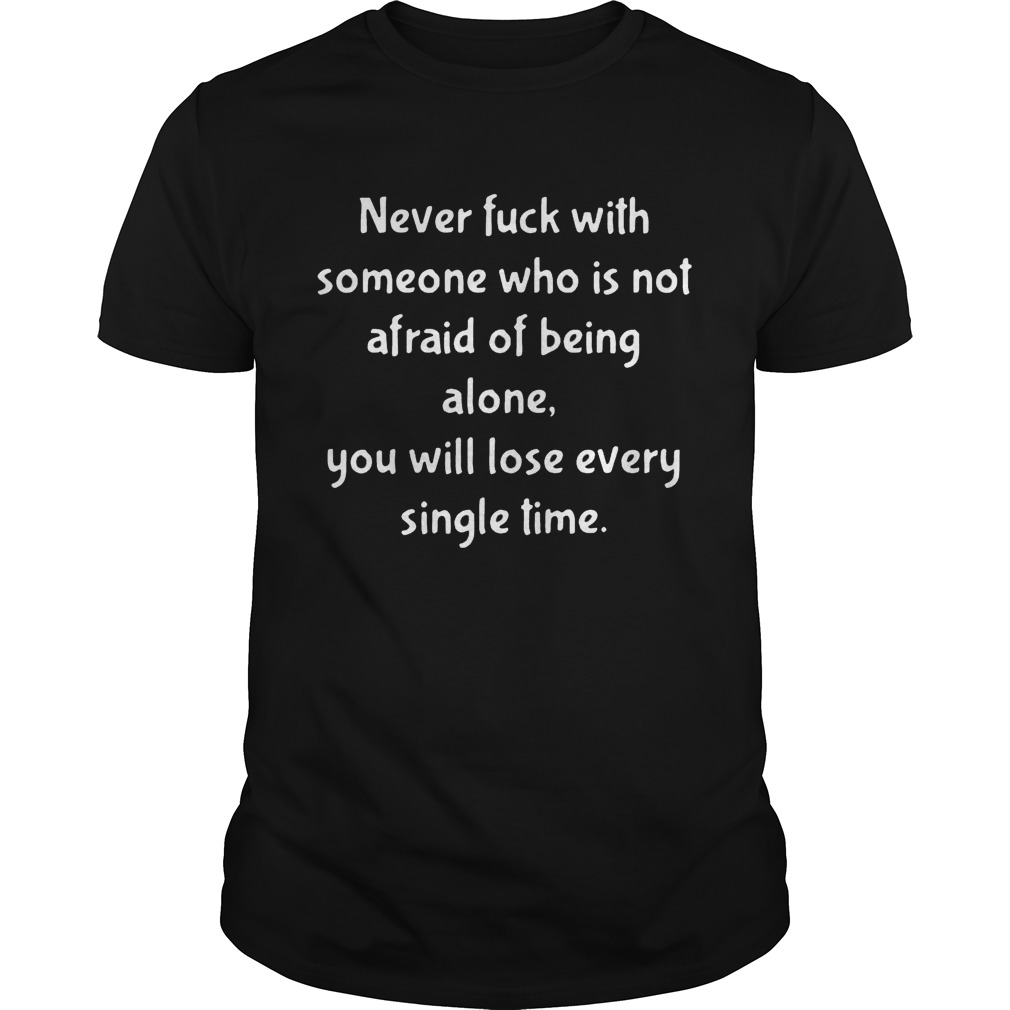 Never fuck with someone who is not afraid of being alone you will lose every single time T-Shirt
