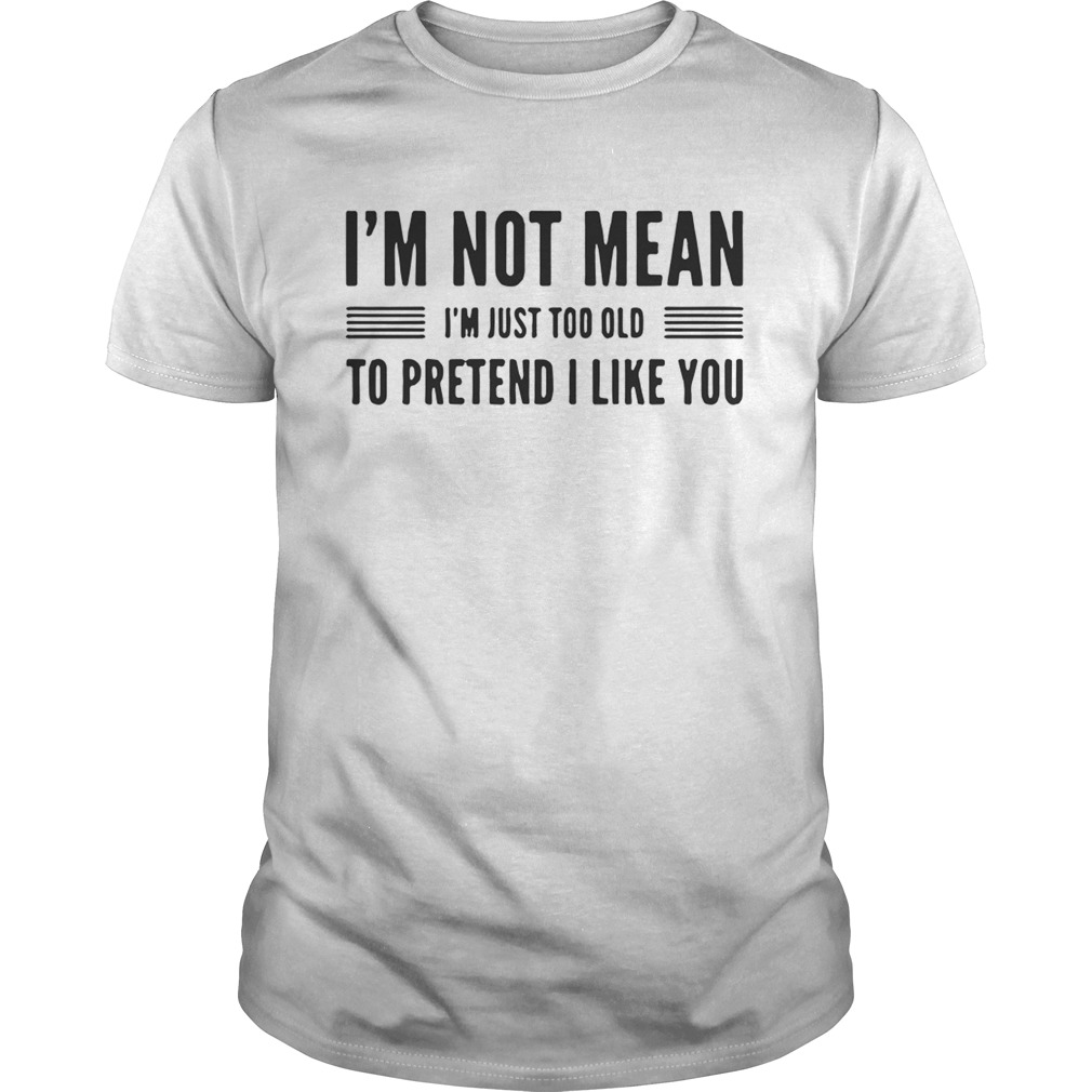I’m not mean I’m just too old to pretend I like you shirt