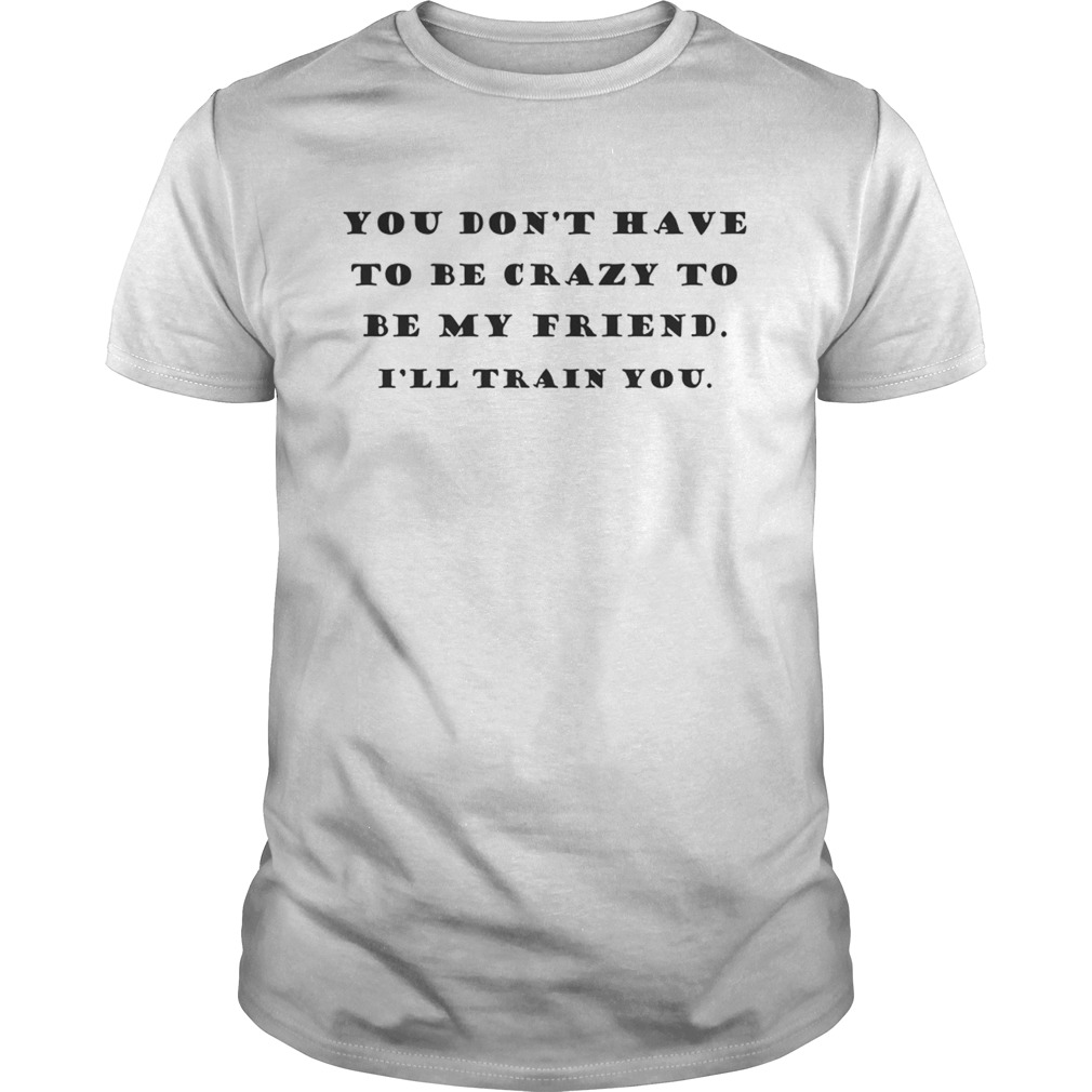 You Dont Have To Be Crazy To Be My Friend Ill Train You shirt