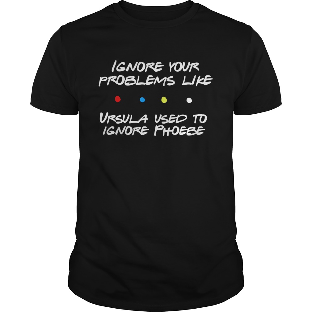 Ignore your problems like Ursula used to ignore phoebe shirt