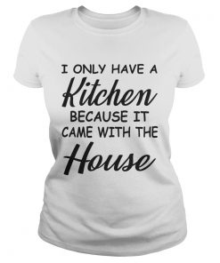 I Only Have A Kitchen Because It Came With The House TShirt Classic Ladies