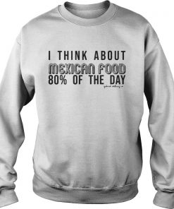 I Think About Mexican Food 80 Of The Day Shirt Sweatshirt