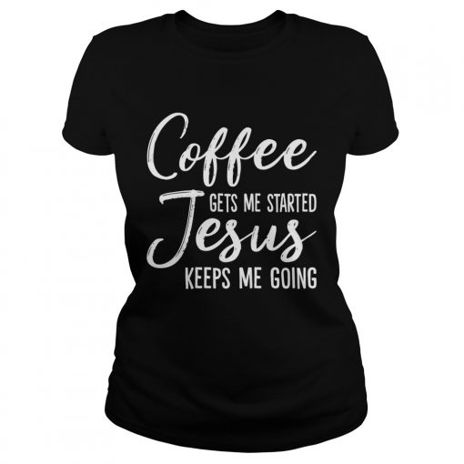 Coffee Gets Me Started Jesus Keeps Me Going Funny Shirt Classic Ladies