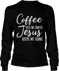 Coffee Gets Me Started Jesus Keeps Me Going Funny Shirt LongSleeve