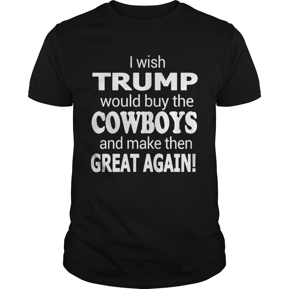 I Wish Trump Would Buy The Cowboys And Make Them Great Again shirt