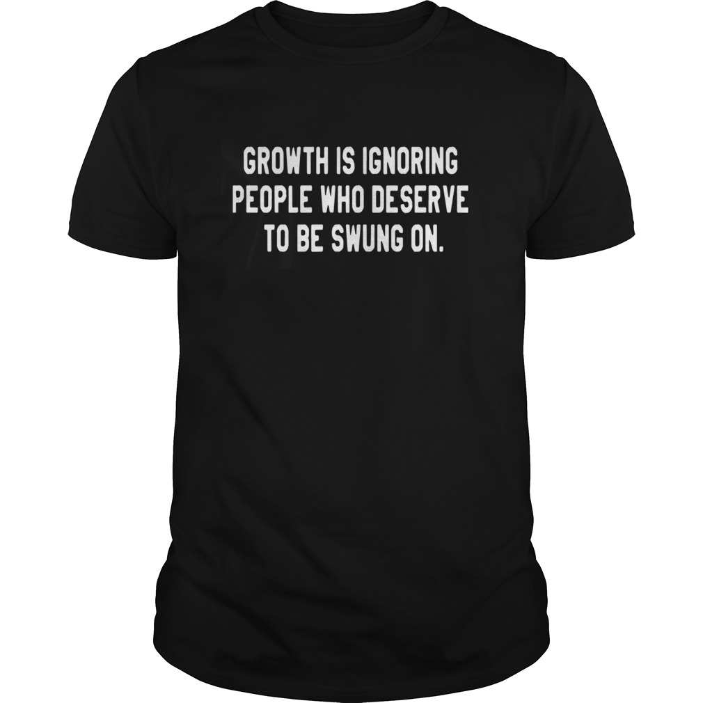 Growth Is Ignoring People Who Deserve To Be Swung On shirt