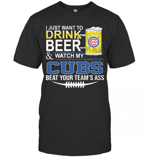 I Just Want To Drink Beer And Watch My Cubs Beat Your Team'S Ass T-Shirt