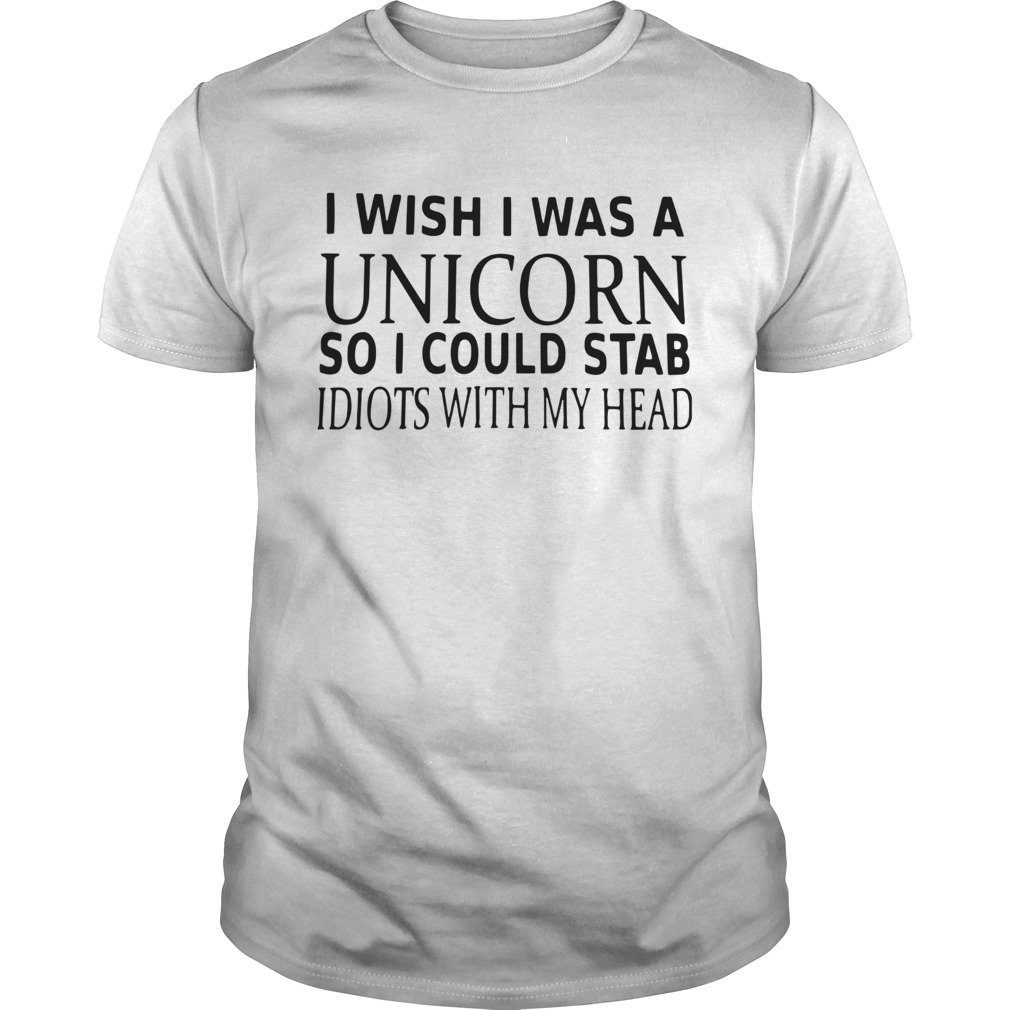 I Wish I Was A Unicorn So I Could Stab Idiots With My Head shirt