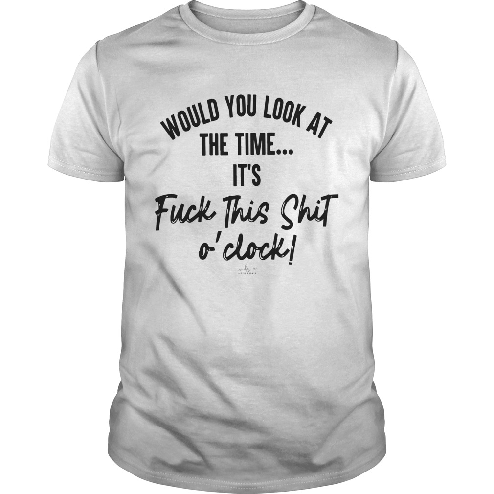 Would You Look At The Time Its Fuck This Shit Oclock shirt