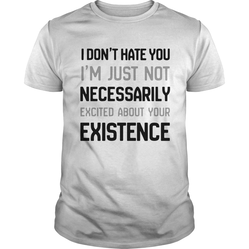 I Dont Hate You Im Just Not Necessarily Excited About Your Existence shirt