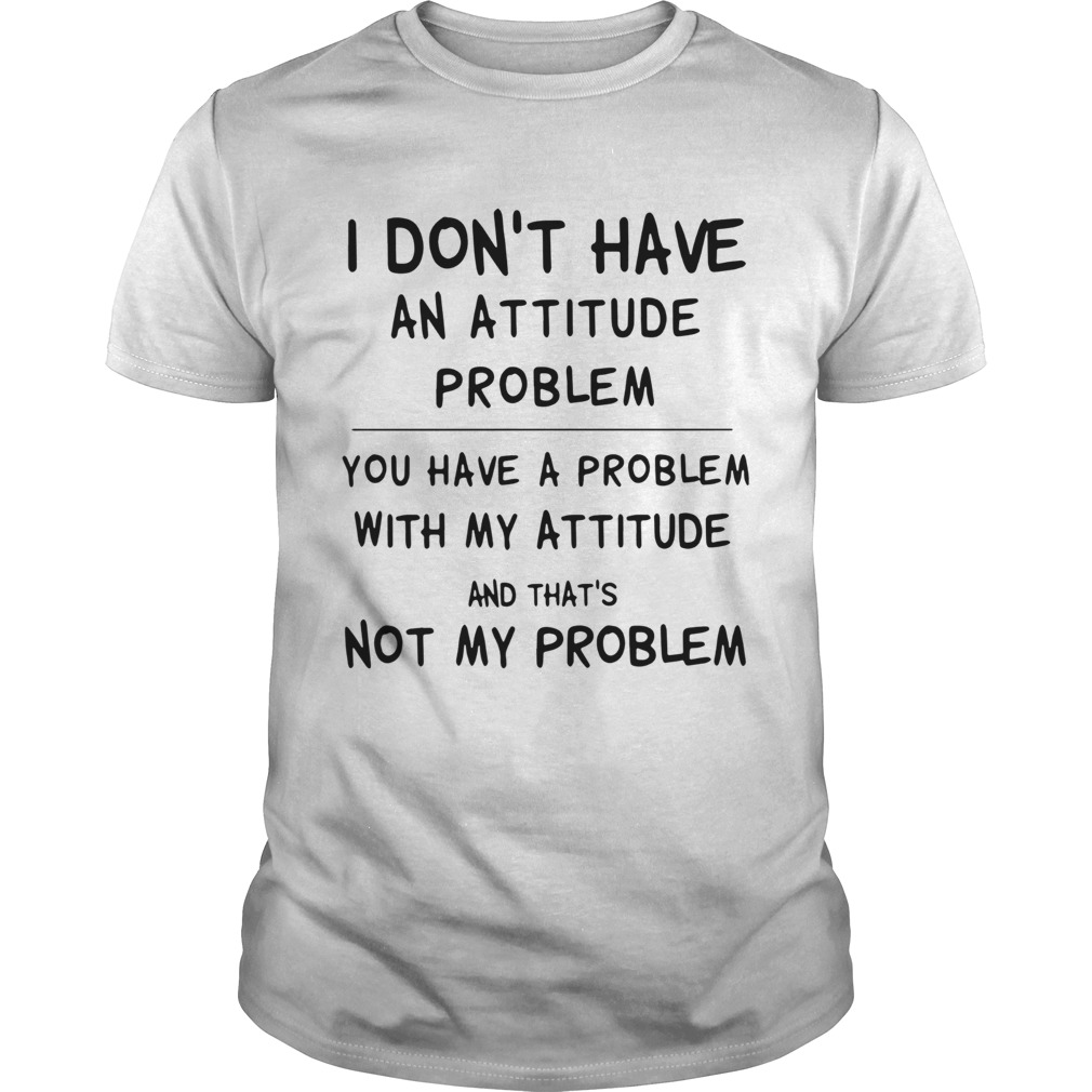 I Dont Have An Attitude Problem You Have A Problem With My Attitude And Thats Not My Problem shir