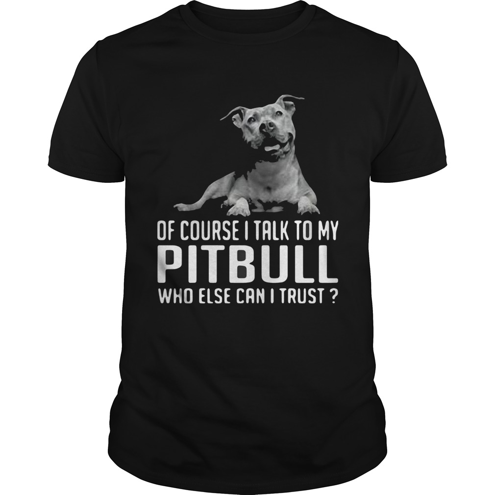 Of Course I Talk My Pitbull Who Else Can I Trust shirt