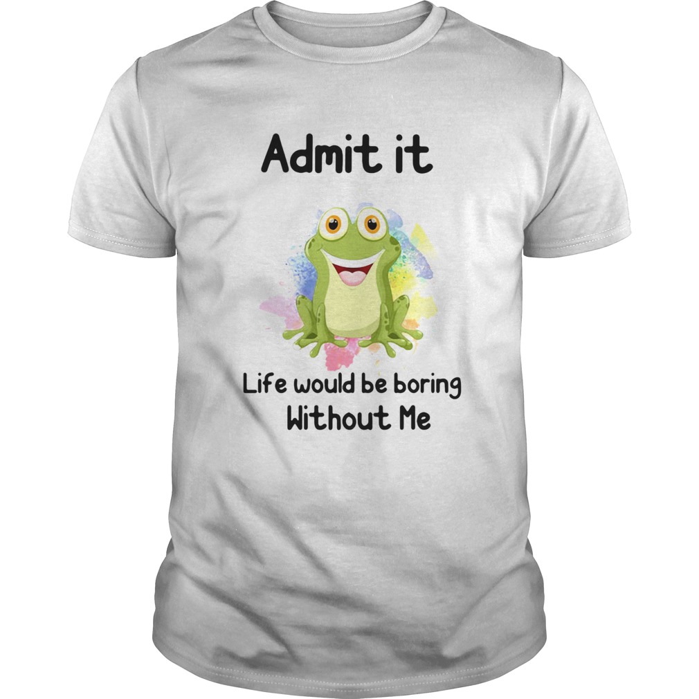 ADMIT IT LIFE WOULD BE BORING WITHOUT ME FROG shirt