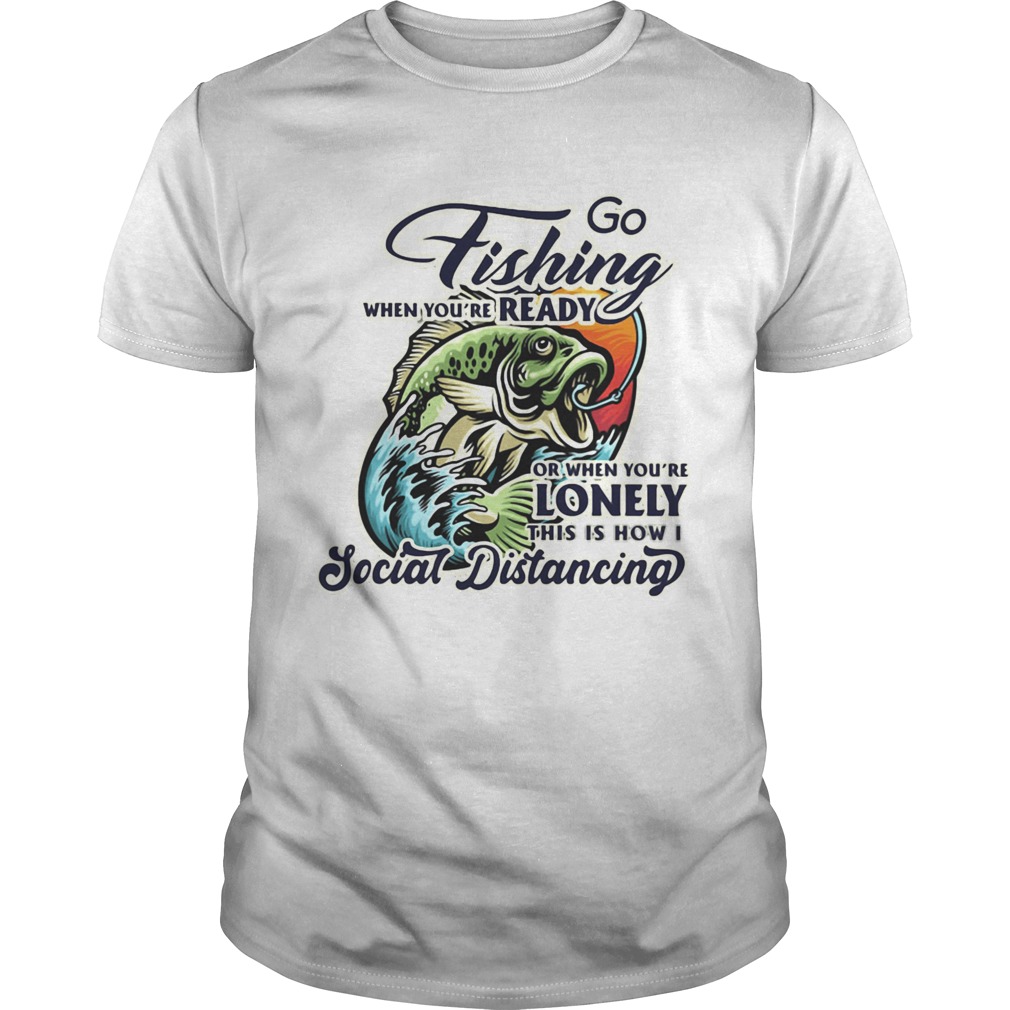 Go fishing when youre ready or when youre lonely this is how i social distancing shirt