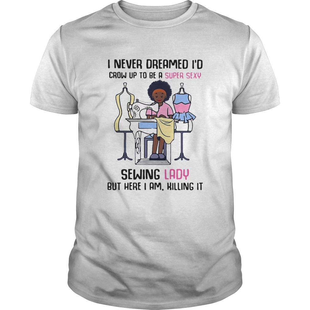 I Never Dreamed Id Crow Up To Be A Super Sexy Sewing Lady But Here I Am Killing It shirt