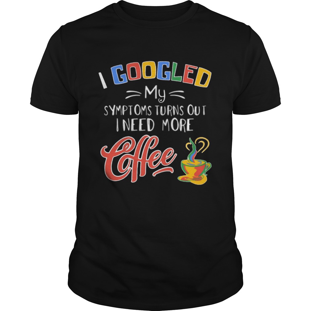 I Googled My Symptoms Turns Out I Need More Coffee shirt