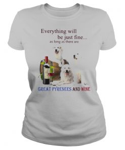 Everything Will Be Just Fine As Long As There Are Great Pyrenees And Wine shirt