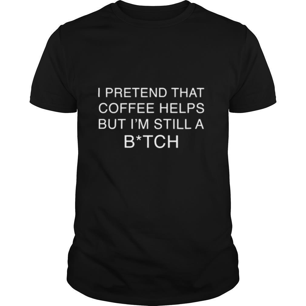 I Pretend That Coffee Helps But Im Still A Bitch shirt